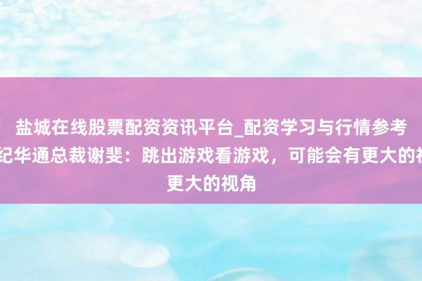盐城在线股票配资资讯平台_配资学习与行情参考 世纪华通总裁谢斐：跳出游戏看游戏，可能会有更大的视角