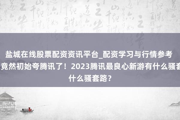 盐城在线股票配资资讯平台_配资学习与行情参考 玩家竟然初始夸腾讯了！2023腾讯最良心新游有什么骚套路？