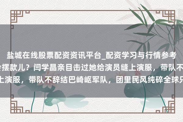 盐城在线股票配资资讯平台_配资学习与行情参考 你以为宋祖英当团长会摆款儿？闫学晶亲目击过她给演员缝上演服，带队不辞结巴崎岖军队，团里民风纯碎全球只想干好活儿