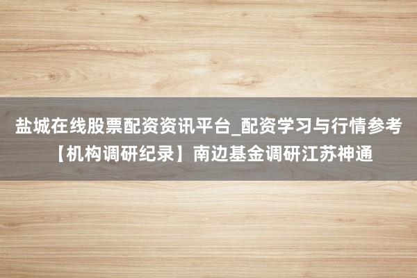 盐城在线股票配资资讯平台_配资学习与行情参考 【机构调研纪录】南边基金调研江苏神通