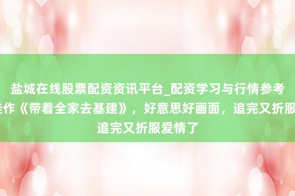 盐城在线股票配资资讯平台_配资学习与行情参考 五星佳作《带着全家去基建》，好意思好画面，追完又折服爱情了