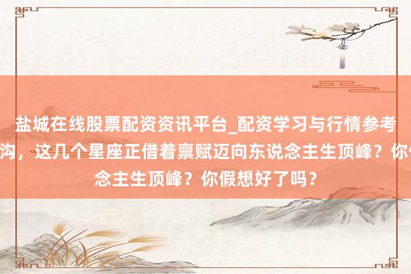 盐城在线股票配资资讯平台_配资学习与行情参考 洞悉星象鸿沟，这几个星座正借着禀赋迈向东说念主生顶峰？你假想好了吗？