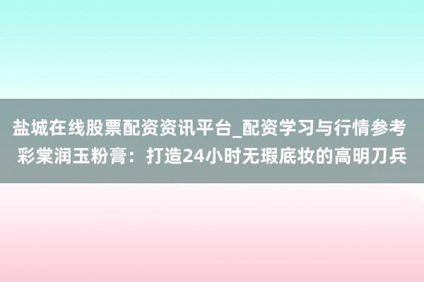 盐城在线股票配资资讯平台_配资学习与行情参考 彩棠润玉粉膏：打造24小时无瑕底妆的高明刀兵