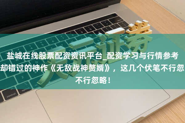 盐城在线股票配资资讯平台_配资学习与行情参考 退却错过的神作《无敌战神赘婿》，这几个伏笔不行忽略！