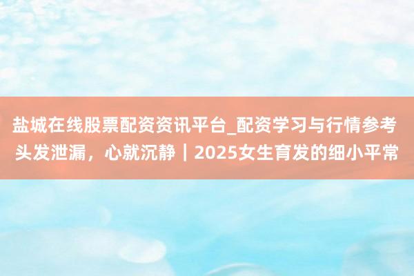 盐城在线股票配资资讯平台_配资学习与行情参考 头发泄漏，心就沉静｜2025女生育发的细小平常