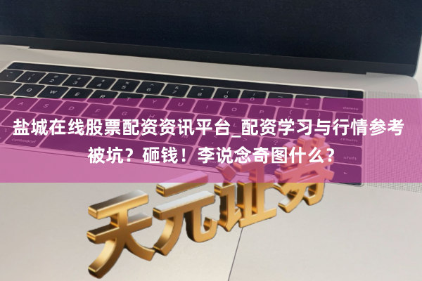 盐城在线股票配资资讯平台_配资学习与行情参考 被坑？砸钱！李说念奇图什么？