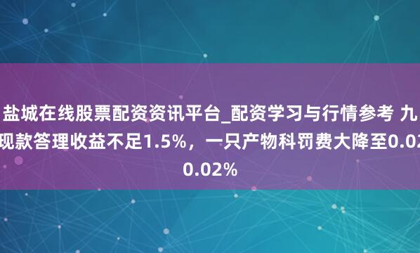 盐城在线股票配资资讯平台_配资学习与行情参考 九成现款答理收益不足1.5%，一只产物科罚费大降至0.02%