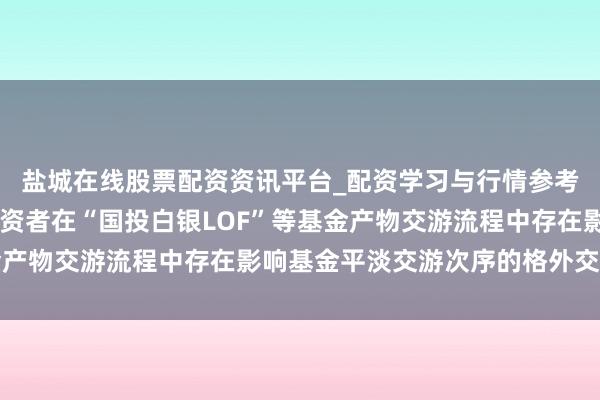 盐城在线股票配资资讯平台_配资学习与行情参考 深交所：近期部分投资者在“国投白银LOF”等基金产物交游流程中存在影响基金平淡交游次序的格外交游动作