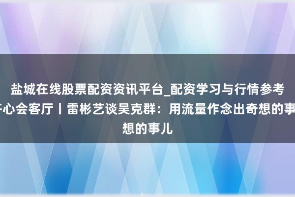 盐城在线股票配资资讯平台_配资学习与行情参考 齐心会客厅丨雷彬艺谈吴克群：用流量作念出奇想的事儿