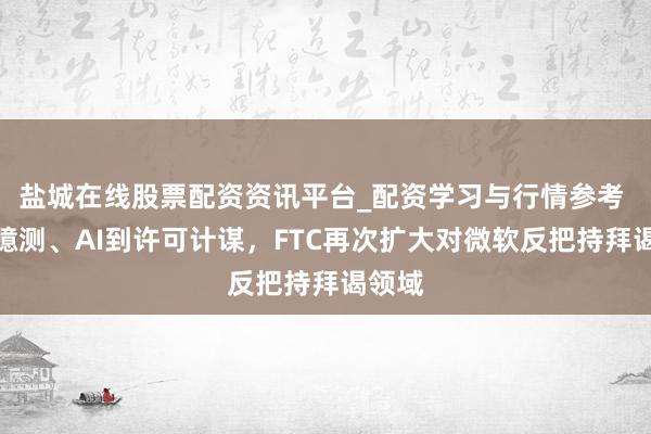 盐城在线股票配资资讯平台_配资学习与行情参考 从云臆测、AI到许可计谋，FTC再次扩大对微软反把持拜谒领域