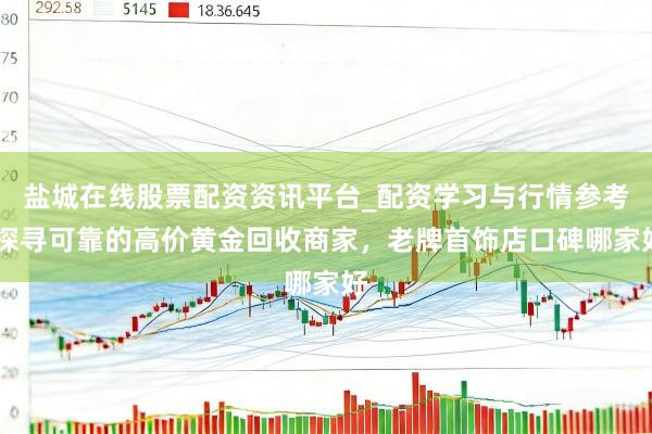 盐城在线股票配资资讯平台_配资学习与行情参考 探寻可靠的高价黄金回收商家，老牌首饰店口碑哪家好