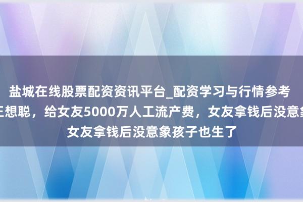盐城在线股票配资资讯平台_配资学习与行情参考 他身价赶超王想聪，给女友5000万人工流产费，女友拿钱后没意象孩子也生了