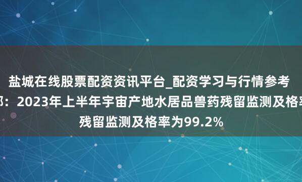 盐城在线股票配资资讯平台_配资学习与行情参考 农业农村部：2023年上半年宇宙产地水居品兽药残留监测及格率为99.2%