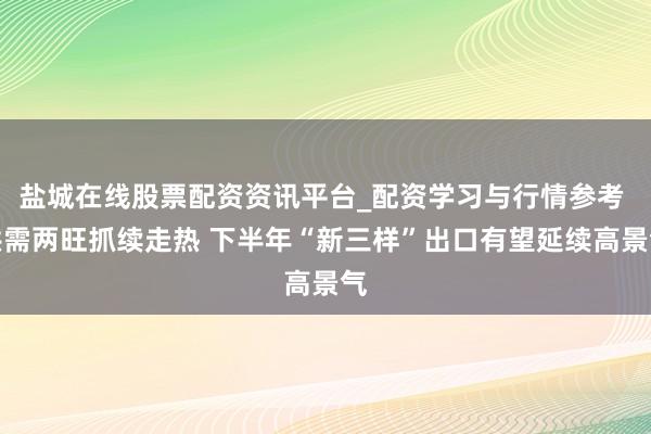 盐城在线股票配资资讯平台_配资学习与行情参考 供需两旺抓续走热 下半年“新三样”出口有望延续高景气