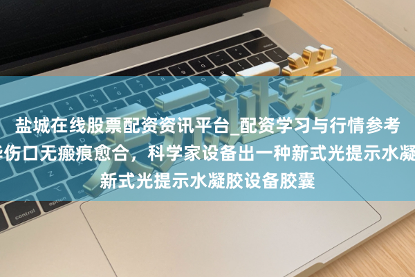 盐城在线股票配资资讯平台_配资学习与行情参考 初度！已毕伤口无瘢痕愈合，科学家设备出一种新式光提示水凝胶设备胶囊