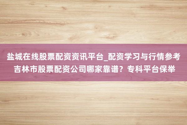 盐城在线股票配资资讯平台_配资学习与行情参考 吉林市股票配资公司哪家靠谱？专科平台保举