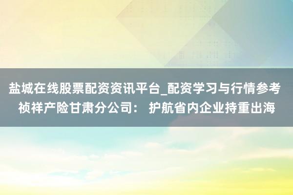 盐城在线股票配资资讯平台_配资学习与行情参考 祯祥产险甘肃分公司： 护航省内企业持重出海