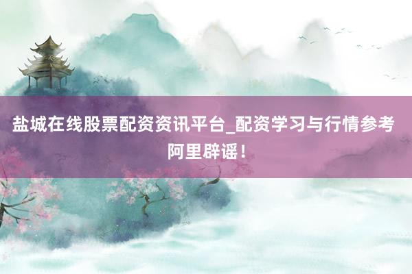 盐城在线股票配资资讯平台_配资学习与行情参考 阿里辟谣！