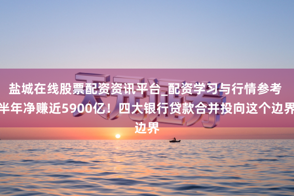 盐城在线股票配资资讯平台_配资学习与行情参考 半年净赚近5900亿！四大银行贷款合并投向这个边界