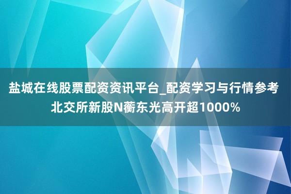 盐城在线股票配资资讯平台_配资学习与行情参考 北交所新股N蘅东光高开超1000%