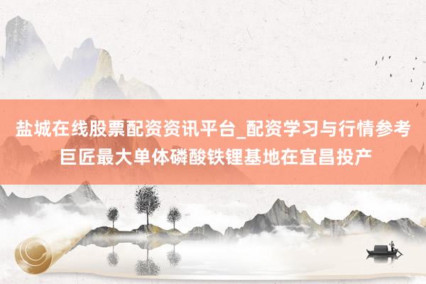盐城在线股票配资资讯平台_配资学习与行情参考 巨匠最大单体磷酸铁锂基地在宜昌投产