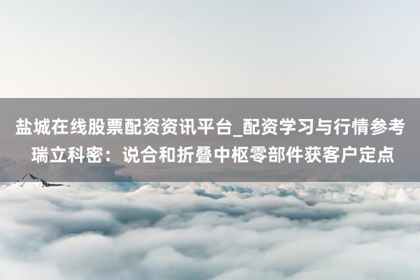 盐城在线股票配资资讯平台_配资学习与行情参考 瑞立科密：说合和折叠中枢零部件获客户定点