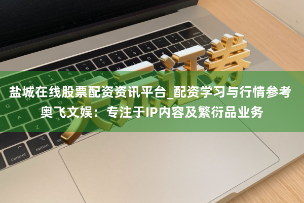 盐城在线股票配资资讯平台_配资学习与行情参考 奥飞文娱：专注于IP内容及繁衍品业务