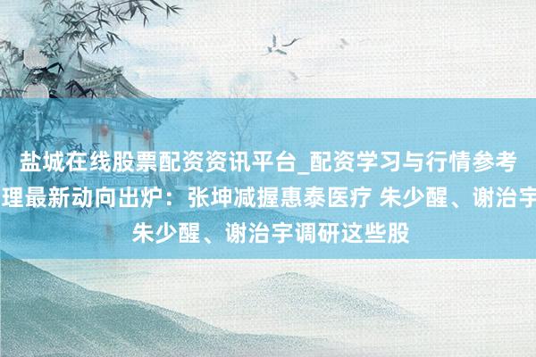盐城在线股票配资资讯平台_配资学习与行情参考 顶流基金司理最新动向出炉：张坤减握惠泰医疗 朱少醒、谢治宇调研这些股