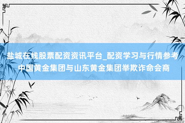 盐城在线股票配资资讯平台_配资学习与行情参考 中国黄金集团与山东黄金集团举欺诈命会商