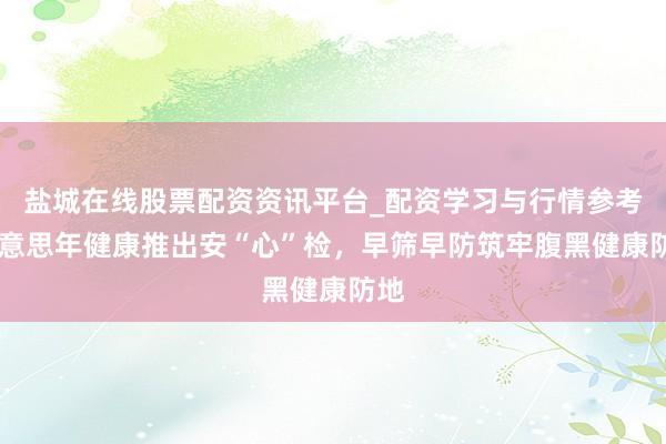 盐城在线股票配资资讯平台_配资学习与行情参考 好意思年健康推出安“心”检，早筛早防筑牢腹黑健康防地