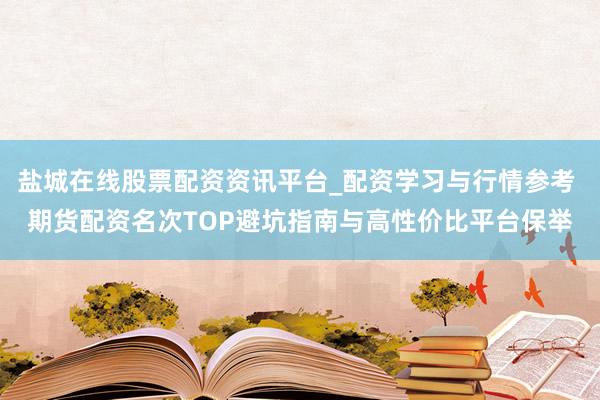 盐城在线股票配资资讯平台_配资学习与行情参考 期货配资名次TOP避坑指南与高性价比平台保举