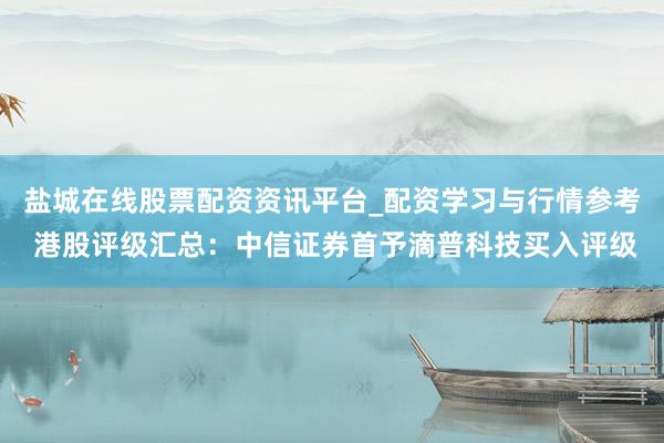 盐城在线股票配资资讯平台_配资学习与行情参考 港股评级汇总：中信证券首予滴普科技买入评级
