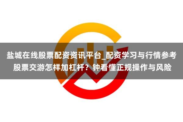 盐城在线股票配资资讯平台_配资学习与行情参考 股票交游怎样加杠杆？钟看懂正规操作与风险
