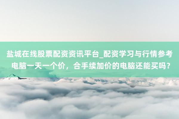 盐城在线股票配资资讯平台_配资学习与行情参考 电脑一天一个价，合手续加价的电脑还能买吗？