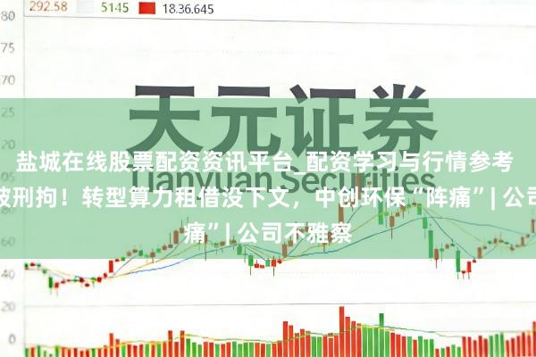 盐城在线股票配资资讯平台_配资学习与行情参考 董事长被刑拘！转型算力租借没下文，中创环保“阵痛”| 公司不雅察