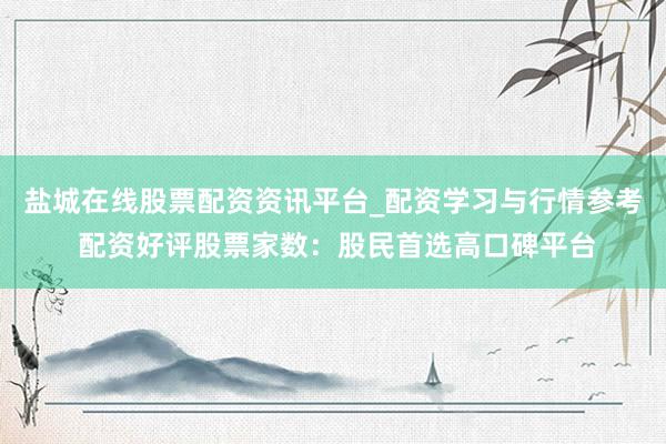 盐城在线股票配资资讯平台_配资学习与行情参考 配资好评股票家数:股民首选高口碑平台