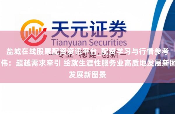 盐城在线股票配资资讯平台_配资学习与行情参考 邢伟：超越需求牵引 绘就生涯性服务业高质地发展新图景