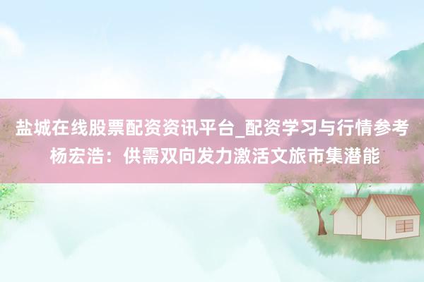 盐城在线股票配资资讯平台_配资学习与行情参考 杨宏浩：供需双向发力激活文旅市集潜能