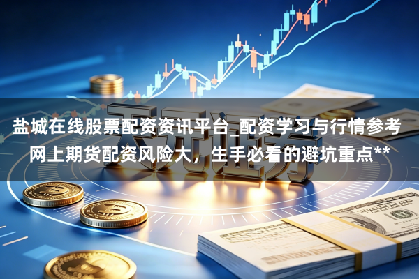 盐城在线股票配资资讯平台_配资学习与行情参考 网上期货配资风险大，生手必看的避坑重点**