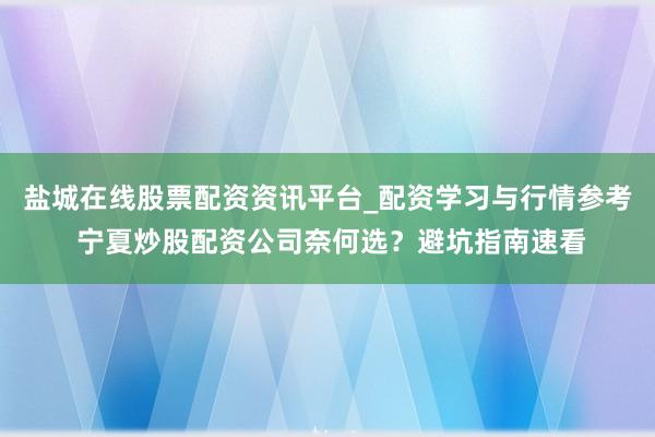 盐城在线股票配资资讯平台_配资学习与行情参考 宁夏炒股配资公司奈何选？避坑指南速看