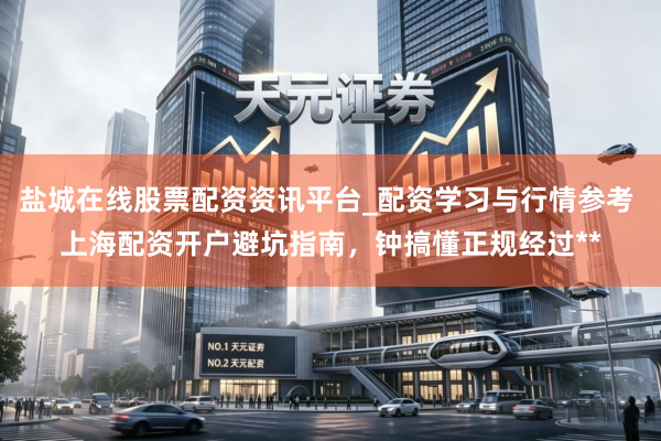 盐城在线股票配资资讯平台_配资学习与行情参考 上海配资开户避坑指南，钟搞懂正规经过**