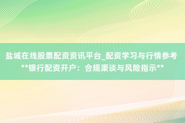 盐城在线股票配资资讯平台_配资学习与行情参考 **银行配资开户：合规渠谈与风险指示**