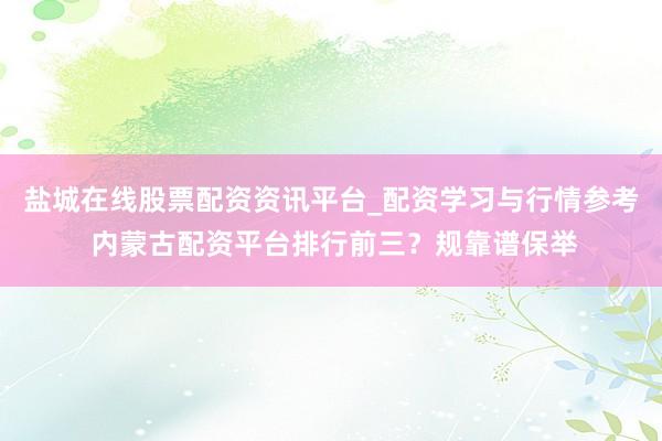 盐城在线股票配资资讯平台_配资学习与行情参考 内蒙古配资平台排行前三？规靠谱保举