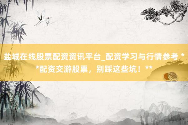 盐城在线股票配资资讯平台_配资学习与行情参考 **配资交游股票，别踩这些坑！**